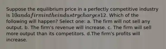 Suppose the equilibrium price in a perfectly competitive industry is 10 and a firm in the industry charges12. Which of the following will happen? Select one: a. The firm will not sell any output. b. The firm's revenue will increase. c. The firm will sell more output than its competitors. d.The firm's profits will increase.