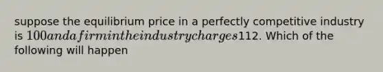 suppose the equilibrium price in a perfectly competitive industry is 100 and a firm in the industry charges112. Which of the following will happen