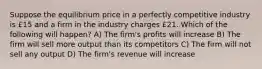 Suppose the equilibrium price in a perfectly competitive industry is £15 and a firm in the industry charges £21. Which of the following will happen? A) The firm's profits will increase B) The firm will sell more output than its competitors C) The firm will not sell any output D) The firm's revenue will increase