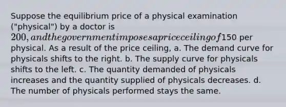 Suppose the equilibrium price of a physical examination ("physical") by a doctor is 200, and the government imposes a price ceiling of150 per physical. As a result of the price ceiling, a. The demand curve for physicals shifts to the right. b. The supply curve for physicals shifts to the left. c. The quantity demanded of physicals increases and the quantity supplied of physicals decreases. d. The number of physicals performed stays the same.