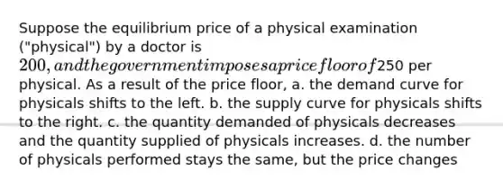 Suppose the equilibrium price of a physical examination ("physical") by a doctor is 200, and the government imposes a price floor of250 per physical. As a result of the price floor, a. the demand curve for physicals shifts to the left. b. the supply curve for physicals shifts to the right. c. the quantity demanded of physicals decreases and the quantity supplied of physicals increases. d. the number of physicals performed stays the same, but the price changes