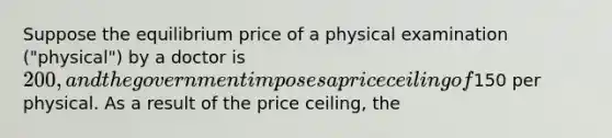 Suppose the equilibrium price of a physical examination ("physical") by a doctor is 200, and the government imposes a price ceiling of150 per physical. As a result of the price ceiling, the