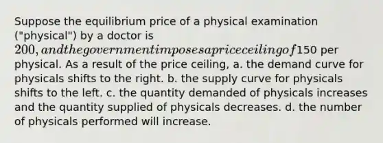 Suppose the equilibrium price of a physical examination ("physical") by a doctor is 200, and the government imposes a price ceiling of150 per physical. As a result of the price ceiling, a. the demand curve for physicals shifts to the right. b. the supply curve for physicals shifts to the left. c. the quantity demanded of physicals increases and the quantity supplied of physicals decreases. d. the number of physicals performed will increase.