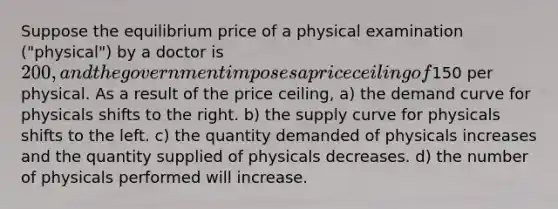 Suppose the equilibrium price of a physical examination ("physical") by a doctor is 200, and the government imposes a price ceiling of150 per physical. As a result of the price ceiling, a) the demand curve for physicals shifts to the right. b) the supply curve for physicals shifts to the left. c) the quantity demanded of physicals increases and the quantity supplied of physicals decreases. d) the number of physicals performed will increase.