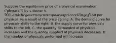 Suppose the equilibrium price of a physical examination ("physical") by a doctor is 200, and the government imposes a price ceiling of150 per physical. As a result of the price ceiling, A. the demand curve for physicals shifts to the right. B. the supply curve for physicals shifts to the left. C. the quantity demanded of physicals increases and the quantity supplied of physicals decreases. D. the number of physicals performed will increase