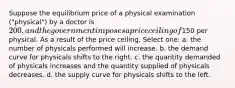 Suppose the equilibrium price of a physical examination ("physical") by a doctor is 200, and the government imposes a price ceiling of150 per physical. As a result of the price ceiling, Select one: a. the number of physicals performed will increase. b. the demand curve for physicals shifts to the right. c. the quantity demanded of physicals increases and the quantity supplied of physicals decreases. d. the supply curve for physicals shifts to the left.