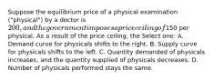 Suppose the equilibrium price of a physical examination ("physical") by a doctor is 200, and the government imposes a price ceiling of150 per physical. As a result of the price ceiling, the Select one: A. Demand curve for physicals shifts to the right. B. Supply curve for physicals shifts to the left. C. Quantity demanded of physicals increases, and the quantity supplied of physicals decreases. D. Number of physicals performed stays the same.