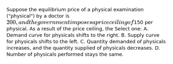 Suppose the equilibrium price of a physical examination ("physical") by a doctor is 200, and the government imposes a price ceiling of150 per physical. As a result of the price ceiling, the Select one: A. Demand curve for physicals shifts to the right. B. Supply curve for physicals shifts to the left. C. Quantity demanded of physicals increases, and the quantity supplied of physicals decreases. D. Number of physicals performed stays the same.