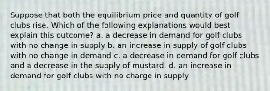 Suppose that both the equilibrium price and quantity of golf clubs rise. Which of the following explanations would best explain this outcome? a. a decrease in demand for golf clubs with no change in supply b. an increase in supply of golf clubs with no change in demand c. a decrease in demand for golf clubs and a decrease in the supply of mustard. d. an increase in demand for golf clubs with no charge in supply