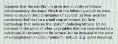 Suppose that the equilibrium price and quantity of lettuce simultaneously decrease. Which of the following would be most likely to explain this combination of events? (a) Poor weather conditions that lead to a small crop of lettuce. (b) New technology that reduces the cost of producing lettuce. (c) An increase in the price of other vegetables that are considered to a substitute in consumption for lettuce. (d) An increase in the price of a complement in consumption for lettuce (e.g. salad dressing).