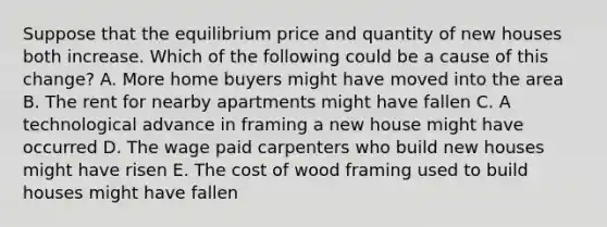 Suppose that the equilibrium price and quantity of new houses both increase. Which of the following could be a cause of this change? A. More home buyers might have moved into the area B. The rent for nearby apartments might have fallen C. A technological advance in framing a new house might have occurred D. The wage paid carpenters who build new houses might have risen E. The cost of wood framing used to build houses might have fallen