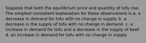 Suppose that both the equilibrium price and quantity of tofu rise. The simplest consistent explanation for these observations is a. a decrease in demand for tofu with no change in supply. b. a decrease in the supply of tofu with no change in demand. c. a increase in demand for tofu and a decrease in the supply of beef. d. an increase in demand for tofu with no change in supply