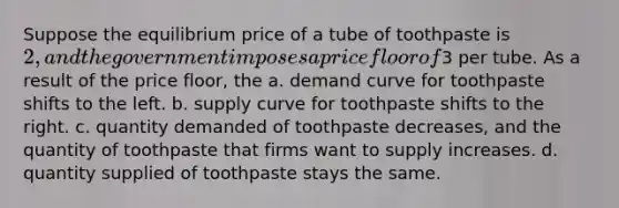 Suppose the equilibrium price of a tube of toothpaste is 2, and the government imposes a price floor of3 per tube. As a result of the price floor, the a. demand curve for toothpaste shifts to the left. b. supply curve for toothpaste shifts to the right. c. quantity demanded of toothpaste decreases, and the quantity of toothpaste that firms want to supply increases. d. quantity supplied of toothpaste stays the same.