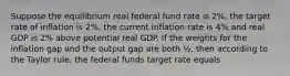 Suppose the equilibrium real federal fund rate is 2%, the target rate of inflation is 2%, the current inflation rate is 4% and real GDP is 2% above potential real GDP. If the weights for the inflation gap and the output gap are both ½, then according to the Taylor rule, the federal funds target rate equals