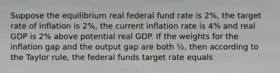 Suppose the equilibrium real federal fund rate is 2%, the target rate of inflation is 2%, the current inflation rate is 4% and real GDP is 2% above potential real GDP. If the weights for the inflation gap and the output gap are both ½, then according to the Taylor rule, the federal funds target rate equals