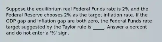 Suppose the equilibrium real Federal Funds rate is 2% and the Federal Reserve chooses 2% as the target inflation rate. If the GDP gap and inflation gap are both zero, the Federal Funds rate target suggested by the Taylor rule is _____. Answer a percent and do not enter a '%' sign.