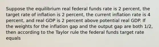 Suppose the equilibrium real federal funds rate is 2​ percent, the target rate of inflation is 2​ percent, the current inflation rate is 4​ percent, and real GDP is 2 percent above potential real GDP. If the weights for the inflation gap and the output gap are both​ 1/2, then according to the Taylor rule the federal funds target rate equals