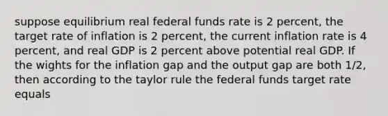 suppose equilibrium real federal funds rate is 2 percent, the target rate of inflation is 2 percent, the current inflation rate is 4 percent, and real GDP is 2 percent above potential real GDP. If the wights for the inflation gap and the output gap are both 1/2, then according to the taylor rule the federal funds target rate equals