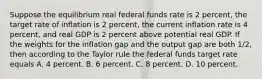 Suppose the equilibrium real federal funds rate is 2 percent, the target rate of inflation is 2 percent, the current inflation rate is 4 percent, and real GDP is 2 percent above potential real GDP. If the weights for the inflation gap and the output gap are both 1/2, then according to the Taylor rule the federal funds target rate equals A. 4 percent. B. 6 percent. C. 8 percent. D. 10 percent.