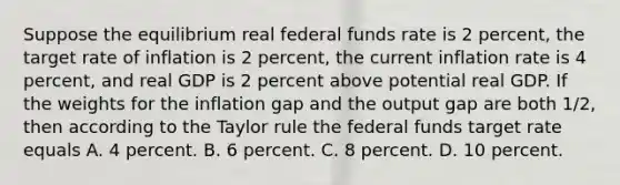 Suppose the equilibrium real federal funds rate is 2 percent, the target rate of inflation is 2 percent, the current inflation rate is 4 percent, and real GDP is 2 percent above potential real GDP. If the weights for the inflation gap and the output gap are both 1/2, then according to the Taylor rule the federal funds target rate equals A. 4 percent. B. 6 percent. C. 8 percent. D. 10 percent.