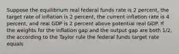 Suppose the equilibrium real federal funds rate is 2 percent, the target rate of inflation is 2 percent, the current inflation rate is 4 percent, and real GDP is 2 percent above potential real GDP. If the weights for the inflation gap and the output gap are both 1/2, the according to the Taylor rule the federal funds target rate equals