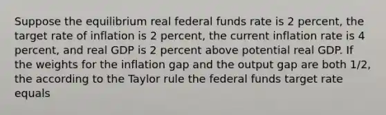 Suppose the equilibrium real federal funds rate is 2 percent, the target rate of inflation is 2 percent, the current inflation rate is 4 percent, and real GDP is 2 percent above potential real GDP. If the weights for the inflation gap and the output gap are both 1/2, the according to the Taylor rule the federal funds target rate equals