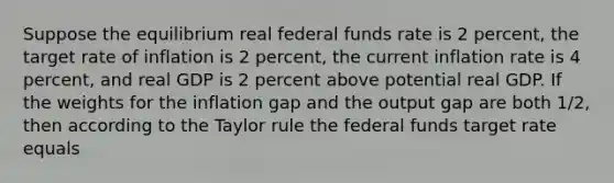 Suppose the equilibrium real federal funds rate is 2 percent, the target rate of inflation is 2 percent, the current inflation rate is 4 percent, and real GDP is 2 percent above potential real GDP. If the weights for the inflation gap and the output gap are both 1/2, then according to the Taylor rule the federal funds target rate equals