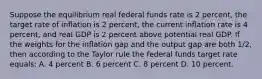 Suppose the equilibrium real federal funds rate is 2 percent, the target rate of inﬂation is 2 percent, the current inﬂation rate is 4 percent, and real GDP is 2 percent above potential real GDP. If the weights for the inﬂation gap and the output gap are both 1/2, then according to the Taylor rule the federal funds target rate equals: A. 4 percent B. 6 percent C. 8 percent D. 10 percent.