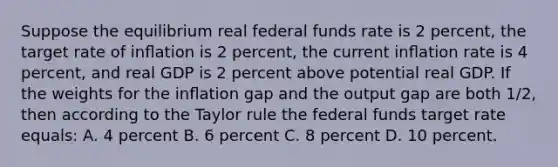 Suppose the equilibrium real federal funds rate is 2 percent, the target rate of inﬂation is 2 percent, the current inﬂation rate is 4 percent, and real GDP is 2 percent above potential real GDP. If the weights for the inﬂation gap and the output gap are both 1/2, then according to the Taylor rule the federal funds target rate equals: A. 4 percent B. 6 percent C. 8 percent D. 10 percent.