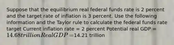 Suppose that the equilibrium real federal funds rate is 2 percent and the target rate of inflation is 3 percent. Use the following information and the Taylor rule to calculate the federal funds rate​ target Current inflation rate​ = 2 percent Potential real GDP​ = ​14.68 trillion Real GDP​ = ​14.21 trillion