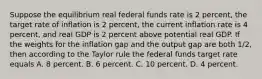 Suppose the equilibrium real federal funds rate is 2​ percent, the target rate of inflation is 2​ percent, the current inflation rate is 4​ percent, and real GDP is 2 percent above potential real GDP. If the weights for the inflation gap and the output gap are both​ 1/2, then according to the Taylor rule the federal funds target rate equals A. 8 percent. B. 6 percent. C. 10 percent. D. 4 percent.