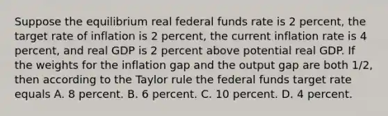 Suppose the equilibrium real federal funds rate is 2​ percent, the target rate of inflation is 2​ percent, the current inflation rate is 4​ percent, and real GDP is 2 percent above potential real GDP. If the weights for the inflation gap and the output gap are both​ 1/2, then according to the Taylor rule the federal funds target rate equals A. 8 percent. B. 6 percent. C. 10 percent. D. 4 percent.