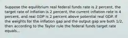 Suppose the equilibrium real federal funds rate is 2​ percent, the target rate of inflation is 2​ percent, the current inflation rate is 4​ percent, and real GDP is 2 percent above potential real GDP. If the weights for the inflation gap and the output gap are both​ 1/2, then according to the Taylor rule the federal funds target rate equals...