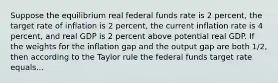 Suppose the equilibrium real federal funds rate is 2​ percent, the target rate of inflation is 2​ percent, the current inflation rate is 4​ percent, and real GDP is 2 percent above potential real GDP. If the weights for the inflation gap and the output gap are both​ 1/2, then according to the Taylor rule the federal funds target rate equals...