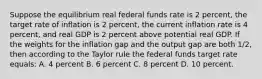 Suppose the equilibrium real federal funds rate is 2 percent, the target rate of inflation is 2 percent, the current inflation rate is 4 percent, and real GDP is 2 percent above potential real GDP. If the weights for the inflation gap and the output gap are both 1/2, then according to the Taylor rule the federal funds target rate equals: A. 4 percent B. 6 percent C. 8 percent D. 10 percent.