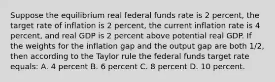 Suppose the equilibrium real federal funds rate is 2 percent, the target rate of inflation is 2 percent, the current inflation rate is 4 percent, and real GDP is 2 percent above potential real GDP. If the weights for the inflation gap and the output gap are both 1/2, then according to the Taylor rule the federal funds target rate equals: A. 4 percent B. 6 percent C. 8 percent D. 10 percent.