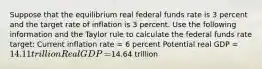 Suppose that the equilibrium real federal funds rate is 3 percent and the target rate of inflation is 3 percent. Use the following information and the Taylor rule to calculate the federal funds rate​ target: Current inflation rate​ = 6 percent Potential real GDP​ = ​14.11 trillion Real GDP​ = ​14.64 trillion