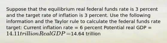 Suppose that the equilibrium real federal funds rate is 3 percent and the target rate of inflation is 3 percent. Use the following information and the Taylor rule to calculate the federal funds rate​ target: Current inflation rate​ = 6 percent Potential real GDP​ = ​14.11 trillion Real GDP​ = ​14.64 trillion