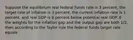 Suppose the equilibrium real federal funds rate is 3​ percent, the target rate of inflation is 3​ percent, the current inflation rate is 1​ percent, and real GDP is 8 percent below potential real GDP. If the weights for the inflation gap and the output gap are both​ 1/2, then according to the Taylor rule the federal funds target rate equals