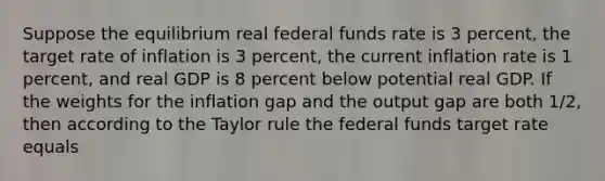 Suppose the equilibrium real federal funds rate is 3​ percent, the target rate of inflation is 3​ percent, the current inflation rate is 1​ percent, and real GDP is 8 percent below potential real GDP. If the weights for the inflation gap and the output gap are both​ 1/2, then according to the Taylor rule the federal funds target rate equals