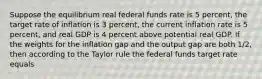 Suppose the equilibrium real federal funds rate is 5 percent, the target rate of inflation is 3 percent, the current inflation rate is 5 percent, and real GDP is 4 percent above potential real GDP. If the weights for the inflation gap and the output gap are both 1/2, then according to the Taylor rule the federal funds target rate equals