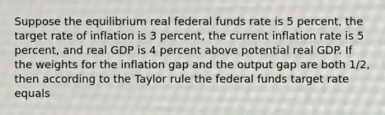 Suppose the equilibrium real federal funds rate is 5 percent, the target rate of inflation is 3 percent, the current inflation rate is 5 percent, and real GDP is 4 percent above potential real GDP. If the weights for the inflation gap and the output gap are both 1/2, then according to the Taylor rule the federal funds target rate equals