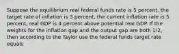 Suppose the equilibrium real federal funds rate is 5 percent, the target rate of inflation is 3 percent, the current inflation rate is 5 percent, real GDP is 4 percent above potential real GDP. If the weights for the inflation gap and the output gap are both 1/2, then according to the Taylor use the federal funds target rate equals