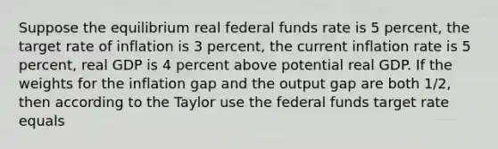 Suppose the equilibrium real federal funds rate is 5 percent, the target rate of inflation is 3 percent, the current inflation rate is 5 percent, real GDP is 4 percent above potential real GDP. If the weights for the inflation gap and the output gap are both 1/2, then according to the Taylor use the federal funds target rate equals