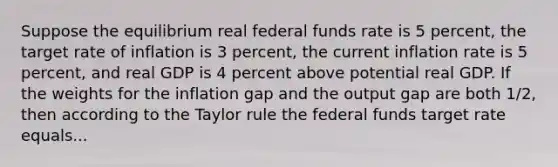 Suppose the equilibrium real federal funds rate is 5​ percent, the target rate of inflation is 3​ percent, the current inflation rate is 5​ percent, and real GDP is 4 percent above potential real GDP. If the weights for the inflation gap and the output gap are both​ 1/2, then according to the Taylor rule the federal funds target rate equals...