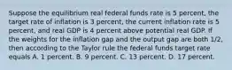 Suppose the equilibrium real federal funds rate is 5 percent, the target rate of inflation is 3 percent, the current inflation rate is 5 percent, and real GDP is 4 percent above potential real GDP. If the weights for the inflation gap and the output gap are both 1/2, then according to the Taylor rule the federal funds target rate equals A. 1 percent. B. 9 percent. C. 13 percent. D. 17 percent.