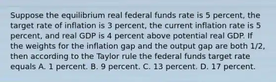 Suppose the equilibrium real federal funds rate is 5 percent, the target rate of inflation is 3 percent, the current inflation rate is 5 percent, and real GDP is 4 percent above potential real GDP. If the weights for the inflation gap and the output gap are both 1/2, then according to the Taylor rule the federal funds target rate equals A. 1 percent. B. 9 percent. C. 13 percent. D. 17 percent.