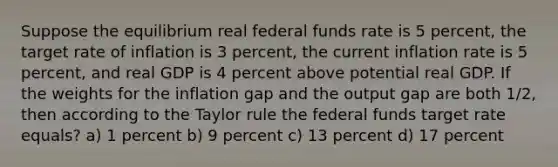 Suppose the equilibrium real federal funds rate is 5​ percent, the target rate of inflation is 3​ percent, the current inflation rate is 5​ percent, and real GDP is 4 percent above potential real GDP. If the weights for the inflation gap and the output gap are both​ 1/2, then according to the Taylor rule the federal funds target rate equals? a) 1 percent b) 9 percent c) 13 percent d) 17 percent