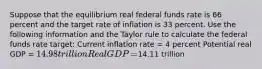 Suppose that the equilibrium real federal funds rate is 66 percent and the target rate of inflation is 33 percent. Use the following information and the Taylor rule to calculate the federal funds rate​ target: Current inflation rate​ = 4 percent Potential real GDP​ = ​14.98 trillion Real GDP​ = ​14.11 trillion