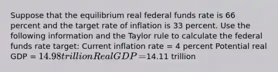 Suppose that the equilibrium real federal funds rate is 66 percent and the target rate of inflation is 33 percent. Use the following information and the Taylor rule to calculate the federal funds rate​ target: Current inflation rate​ = 4 percent Potential real GDP​ = ​14.98 trillion Real GDP​ = ​14.11 trillion